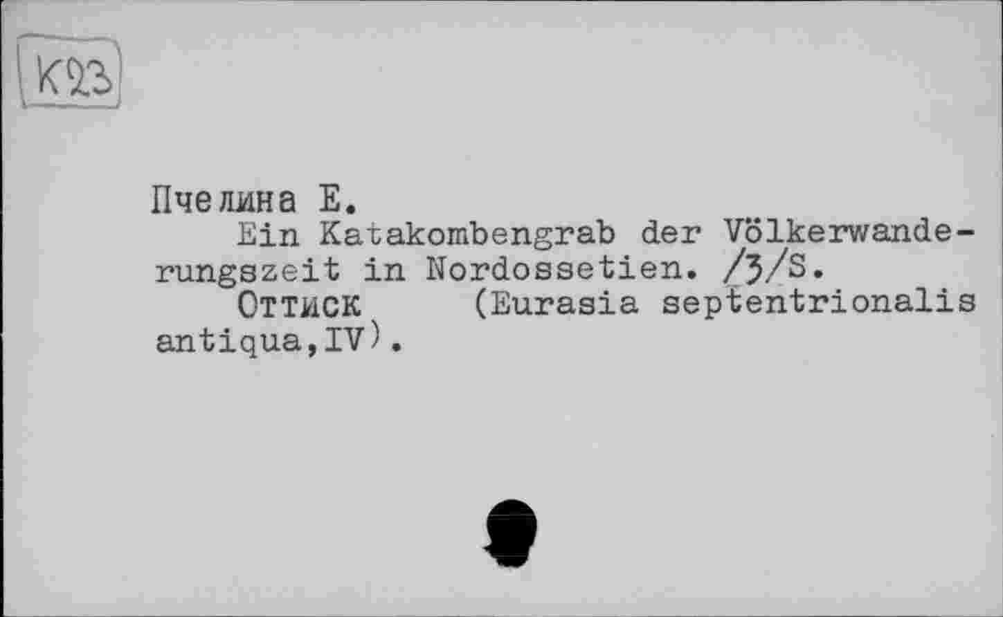 ﻿Л»
Пчелина E.
Ein Karakombengrab der Völkerwanderungszeit in Nordossetien. /j/S.
ОТТИСК (Eurasia septentrionalis antiqua,IV).